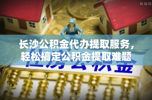 景谷长沙公积金代办提取服务，轻松搞定公积金提取难题