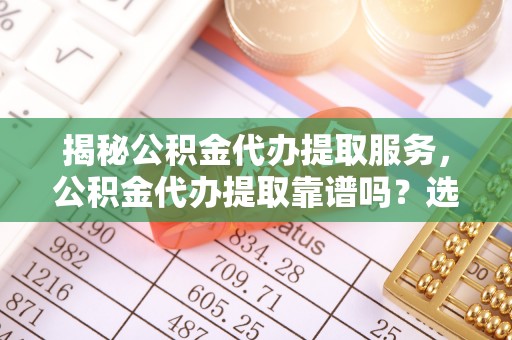 景谷揭秘公积金代办提取服务，公积金代办提取靠谱吗？选择前你需要知道这些！