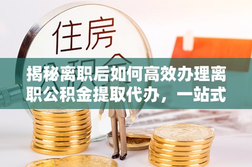 景谷揭秘离职后如何高效办理离职公积金提取代办，一站式服务全解析
