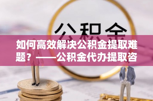 景谷如何高效解决公积金提取难题？——公积金代办提取咨询服务全解析