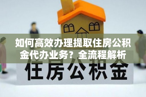 景谷如何高效办理提取住房公积金代办业务？全流程解析
