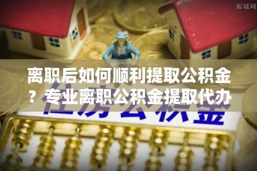 景谷离职后如何顺利提取公积金？专业离职公积金提取代办服务指南