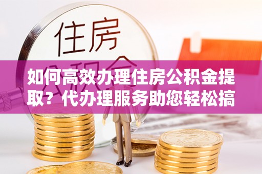 景谷如何高效办理住房公积金提取？代办理服务助您轻松搞定